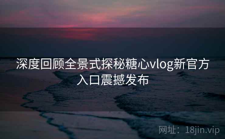 深度回顾全景式探秘糖心vlog新官方入口震撼发布