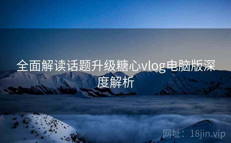 全面解读话题升级糖心vlog电脑版深度解析