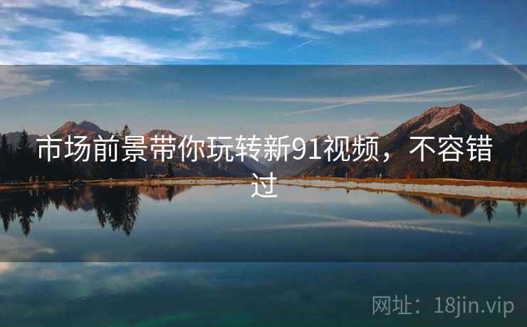 市场前景带你玩转新91视频,不容错过 市场前景带你玩转新91视频,不容错过