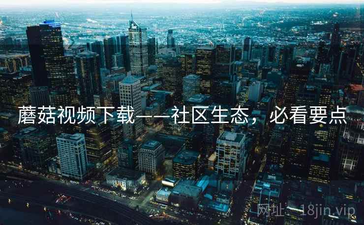 蘑菇视频下载——社区生态,必看要点 蘑菇视频下载——社区生态,必看要点