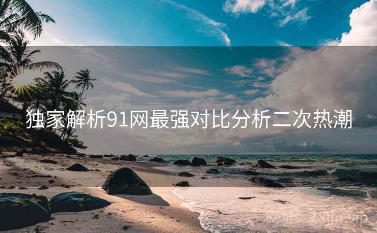 独家解析91网最强对比分析二次热潮 独家解析91网最强对比分析二次热潮