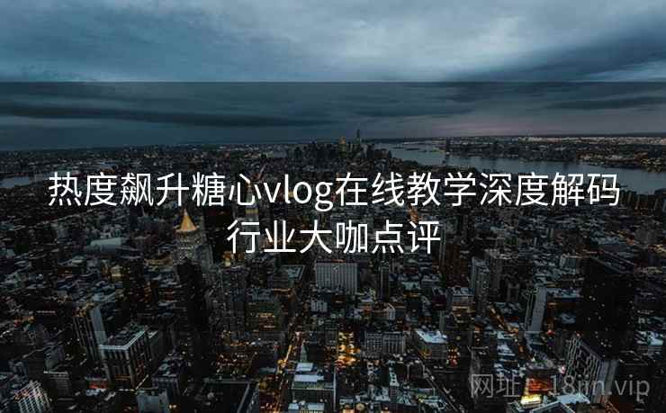 热度飙升糖心vlog在线教学深度解码行业大咖点评